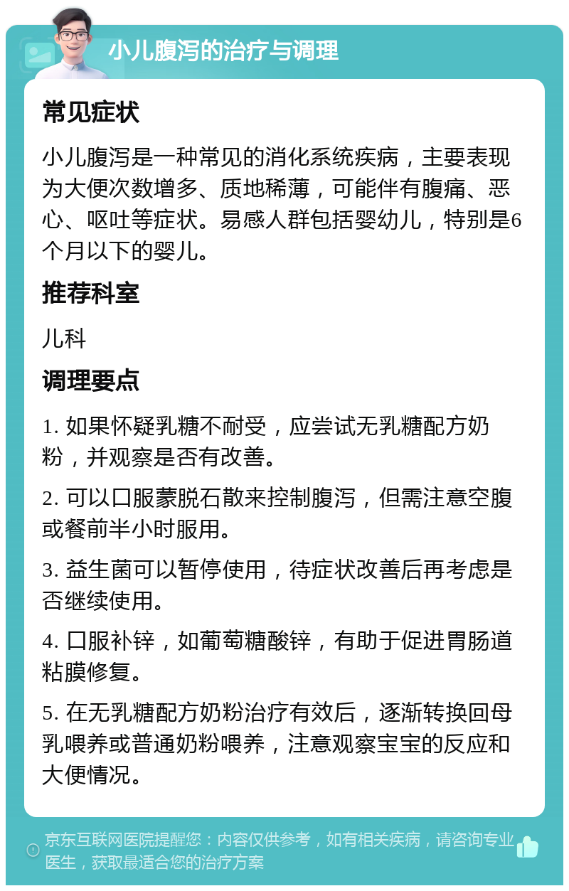 小儿腹泻的治疗与调理 常见症状 小儿腹泻是一种常见的消化系统疾病，主要表现为大便次数增多、质地稀薄，可能伴有腹痛、恶心、呕吐等症状。易感人群包括婴幼儿，特别是6个月以下的婴儿。 推荐科室 儿科 调理要点 1. 如果怀疑乳糖不耐受，应尝试无乳糖配方奶粉，并观察是否有改善。 2. 可以口服蒙脱石散来控制腹泻，但需注意空腹或餐前半小时服用。 3. 益生菌可以暂停使用，待症状改善后再考虑是否继续使用。 4. 口服补锌，如葡萄糖酸锌，有助于促进胃肠道粘膜修复。 5. 在无乳糖配方奶粉治疗有效后，逐渐转换回母乳喂养或普通奶粉喂养，注意观察宝宝的反应和大便情况。