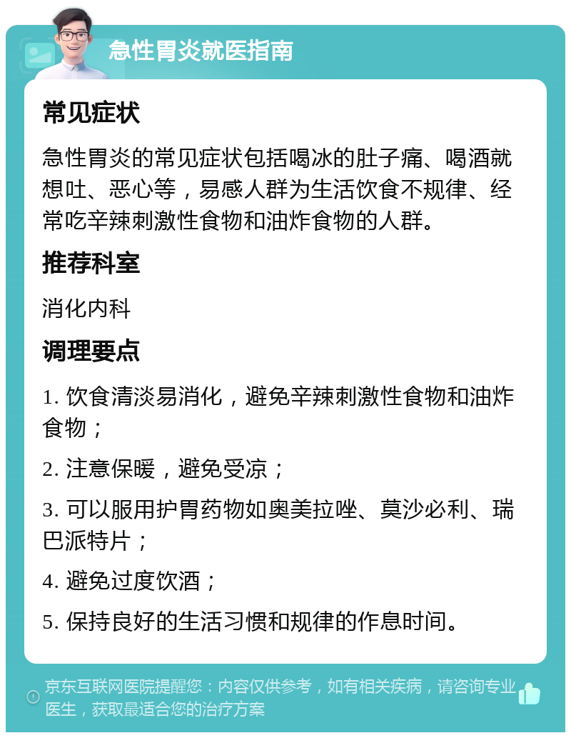 急性胃炎就医指南 常见症状 急性胃炎的常见症状包括喝冰的肚子痛、喝酒就想吐、恶心等，易感人群为生活饮食不规律、经常吃辛辣刺激性食物和油炸食物的人群。 推荐科室 消化内科 调理要点 1. 饮食清淡易消化，避免辛辣刺激性食物和油炸食物； 2. 注意保暖，避免受凉； 3. 可以服用护胃药物如奥美拉唑、莫沙必利、瑞巴派特片； 4. 避免过度饮酒； 5. 保持良好的生活习惯和规律的作息时间。