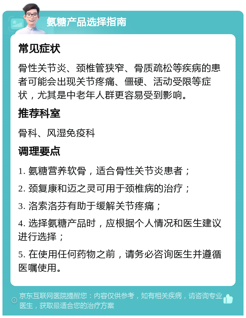 氨糖产品选择指南 常见症状 骨性关节炎、颈椎管狭窄、骨质疏松等疾病的患者可能会出现关节疼痛、僵硬、活动受限等症状，尤其是中老年人群更容易受到影响。 推荐科室 骨科、风湿免疫科 调理要点 1. 氨糖营养软骨，适合骨性关节炎患者； 2. 颈复康和迈之灵可用于颈椎病的治疗； 3. 洛索洛芬有助于缓解关节疼痛； 4. 选择氨糖产品时，应根据个人情况和医生建议进行选择； 5. 在使用任何药物之前，请务必咨询医生并遵循医嘱使用。