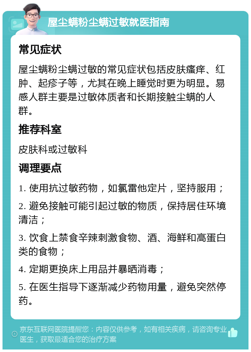 屋尘螨粉尘螨过敏就医指南 常见症状 屋尘螨粉尘螨过敏的常见症状包括皮肤瘙痒、红肿、起疹子等，尤其在晚上睡觉时更为明显。易感人群主要是过敏体质者和长期接触尘螨的人群。 推荐科室 皮肤科或过敏科 调理要点 1. 使用抗过敏药物，如氯雷他定片，坚持服用； 2. 避免接触可能引起过敏的物质，保持居住环境清洁； 3. 饮食上禁食辛辣刺激食物、酒、海鲜和高蛋白类的食物； 4. 定期更换床上用品并暴晒消毒； 5. 在医生指导下逐渐减少药物用量，避免突然停药。