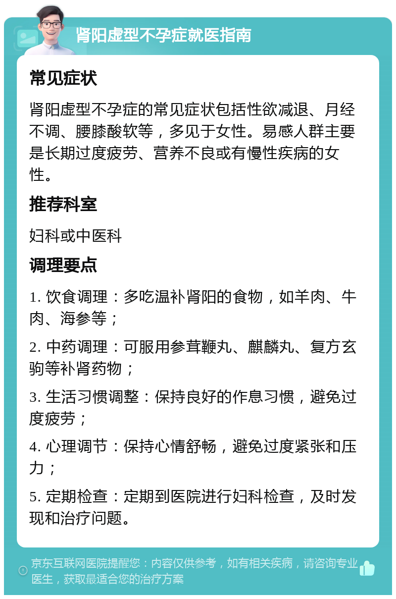 肾阳虚型不孕症就医指南 常见症状 肾阳虚型不孕症的常见症状包括性欲减退、月经不调、腰膝酸软等，多见于女性。易感人群主要是长期过度疲劳、营养不良或有慢性疾病的女性。 推荐科室 妇科或中医科 调理要点 1. 饮食调理：多吃温补肾阳的食物，如羊肉、牛肉、海参等； 2. 中药调理：可服用参茸鞭丸、麒麟丸、复方玄驹等补肾药物； 3. 生活习惯调整：保持良好的作息习惯，避免过度疲劳； 4. 心理调节：保持心情舒畅，避免过度紧张和压力； 5. 定期检查：定期到医院进行妇科检查，及时发现和治疗问题。