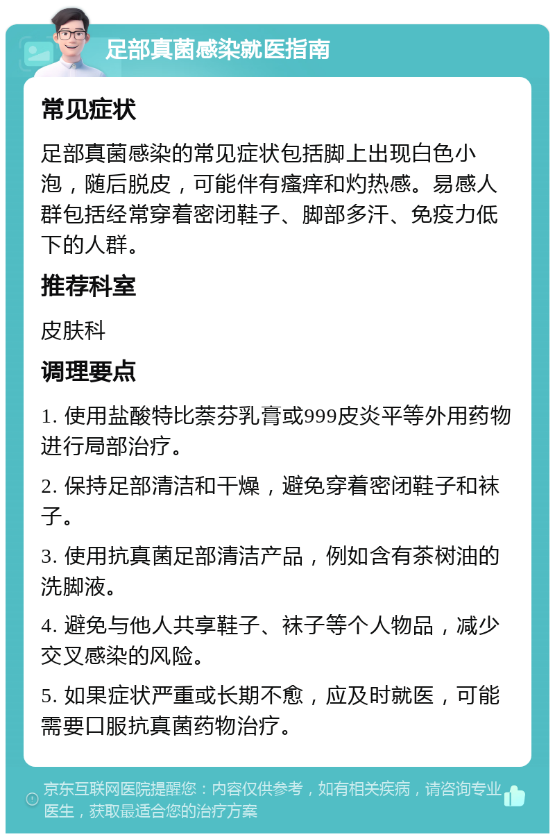 足部真菌感染就医指南 常见症状 足部真菌感染的常见症状包括脚上出现白色小泡，随后脱皮，可能伴有瘙痒和灼热感。易感人群包括经常穿着密闭鞋子、脚部多汗、免疫力低下的人群。 推荐科室 皮肤科 调理要点 1. 使用盐酸特比萘芬乳膏或999皮炎平等外用药物进行局部治疗。 2. 保持足部清洁和干燥，避免穿着密闭鞋子和袜子。 3. 使用抗真菌足部清洁产品，例如含有茶树油的洗脚液。 4. 避免与他人共享鞋子、袜子等个人物品，减少交叉感染的风险。 5. 如果症状严重或长期不愈，应及时就医，可能需要口服抗真菌药物治疗。