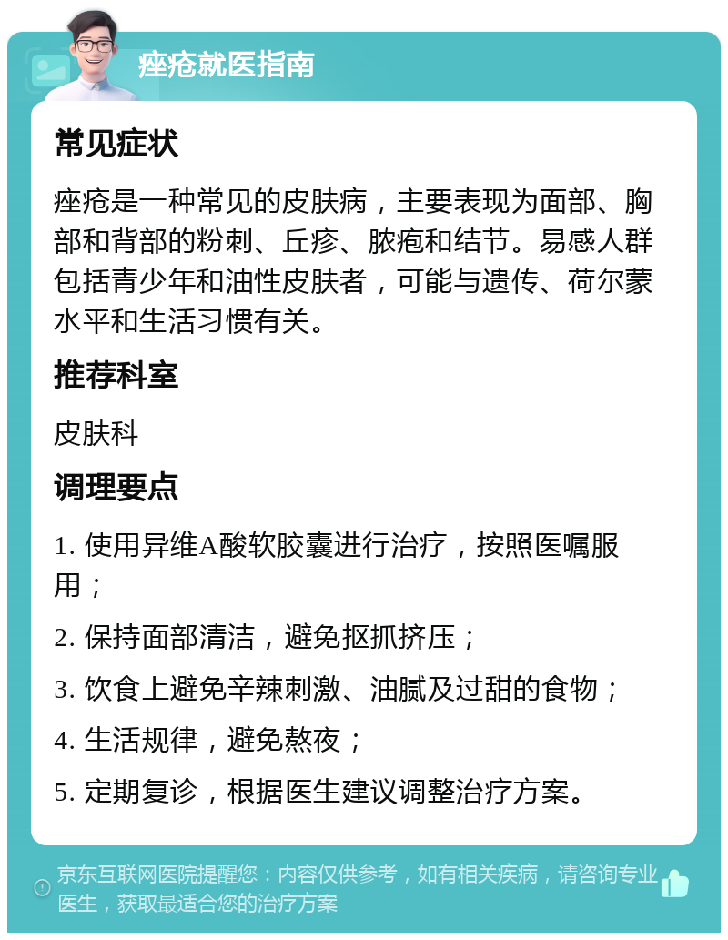 痤疮就医指南 常见症状 痤疮是一种常见的皮肤病，主要表现为面部、胸部和背部的粉刺、丘疹、脓疱和结节。易感人群包括青少年和油性皮肤者，可能与遗传、荷尔蒙水平和生活习惯有关。 推荐科室 皮肤科 调理要点 1. 使用异维A酸软胶囊进行治疗，按照医嘱服用； 2. 保持面部清洁，避免抠抓挤压； 3. 饮食上避免辛辣刺激、油腻及过甜的食物； 4. 生活规律，避免熬夜； 5. 定期复诊，根据医生建议调整治疗方案。