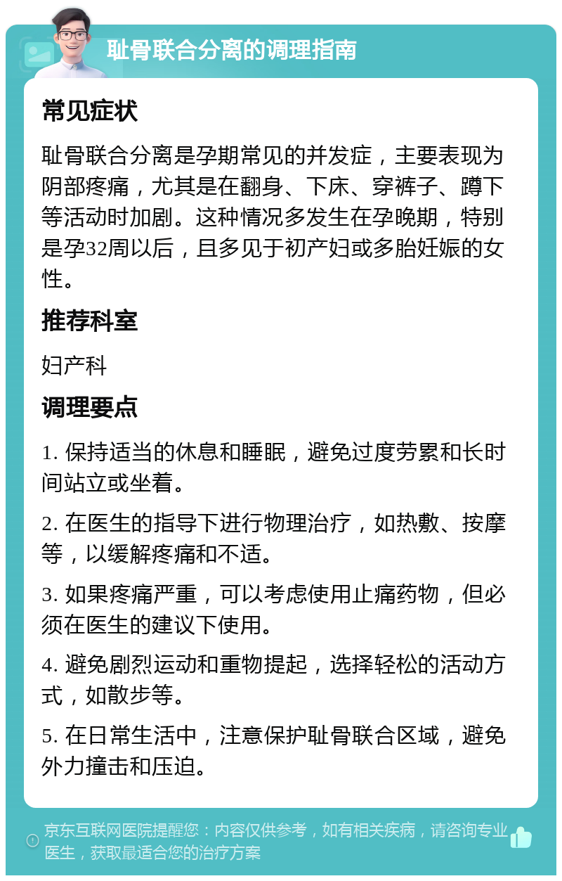 耻骨联合分离的调理指南 常见症状 耻骨联合分离是孕期常见的并发症，主要表现为阴部疼痛，尤其是在翻身、下床、穿裤子、蹲下等活动时加剧。这种情况多发生在孕晚期，特别是孕32周以后，且多见于初产妇或多胎妊娠的女性。 推荐科室 妇产科 调理要点 1. 保持适当的休息和睡眠，避免过度劳累和长时间站立或坐着。 2. 在医生的指导下进行物理治疗，如热敷、按摩等，以缓解疼痛和不适。 3. 如果疼痛严重，可以考虑使用止痛药物，但必须在医生的建议下使用。 4. 避免剧烈运动和重物提起，选择轻松的活动方式，如散步等。 5. 在日常生活中，注意保护耻骨联合区域，避免外力撞击和压迫。