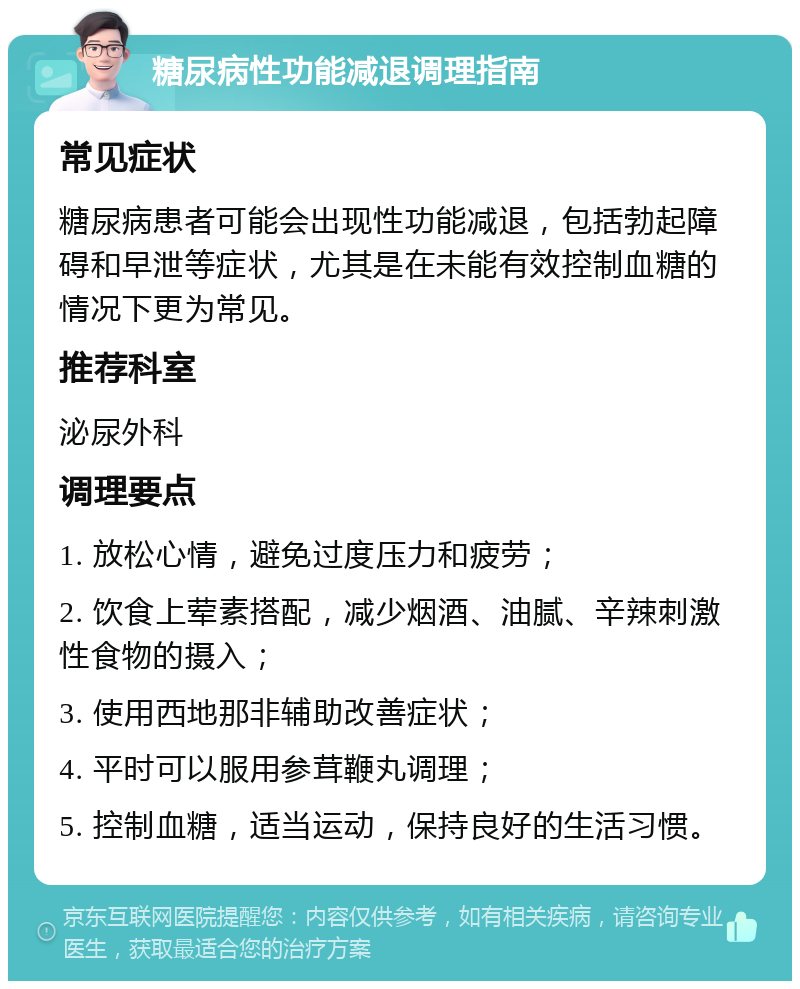 糖尿病性功能减退调理指南 常见症状 糖尿病患者可能会出现性功能减退，包括勃起障碍和早泄等症状，尤其是在未能有效控制血糖的情况下更为常见。 推荐科室 泌尿外科 调理要点 1. 放松心情，避免过度压力和疲劳； 2. 饮食上荤素搭配，减少烟酒、油腻、辛辣刺激性食物的摄入； 3. 使用西地那非辅助改善症状； 4. 平时可以服用参茸鞭丸调理； 5. 控制血糖，适当运动，保持良好的生活习惯。