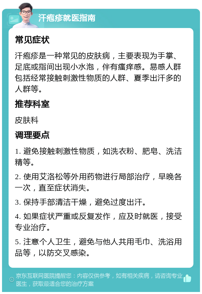 汗疱疹就医指南 常见症状 汗疱疹是一种常见的皮肤病，主要表现为手掌、足底或指间出现小水泡，伴有瘙痒感。易感人群包括经常接触刺激性物质的人群、夏季出汗多的人群等。 推荐科室 皮肤科 调理要点 1. 避免接触刺激性物质，如洗衣粉、肥皂、洗洁精等。 2. 使用艾洛松等外用药物进行局部治疗，早晚各一次，直至症状消失。 3. 保持手部清洁干燥，避免过度出汗。 4. 如果症状严重或反复发作，应及时就医，接受专业治疗。 5. 注意个人卫生，避免与他人共用毛巾、洗浴用品等，以防交叉感染。