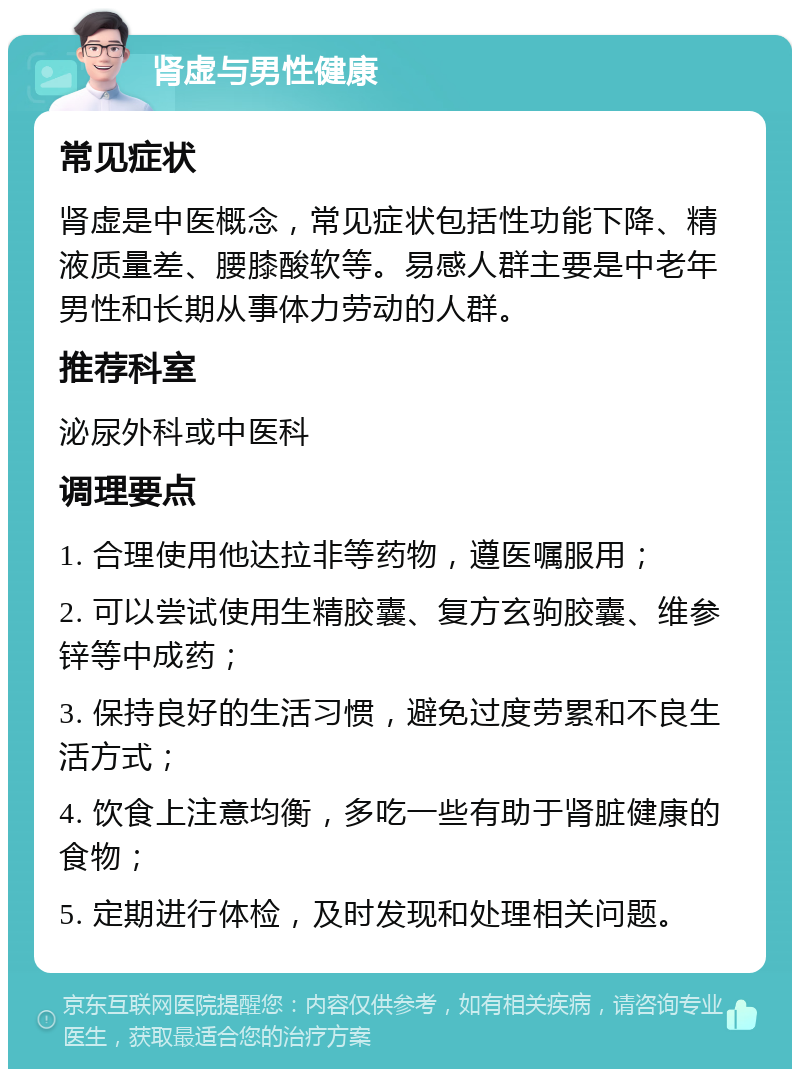 肾虚与男性健康 常见症状 肾虚是中医概念，常见症状包括性功能下降、精液质量差、腰膝酸软等。易感人群主要是中老年男性和长期从事体力劳动的人群。 推荐科室 泌尿外科或中医科 调理要点 1. 合理使用他达拉非等药物，遵医嘱服用； 2. 可以尝试使用生精胶囊、复方玄驹胶囊、维参锌等中成药； 3. 保持良好的生活习惯，避免过度劳累和不良生活方式； 4. 饮食上注意均衡，多吃一些有助于肾脏健康的食物； 5. 定期进行体检，及时发现和处理相关问题。