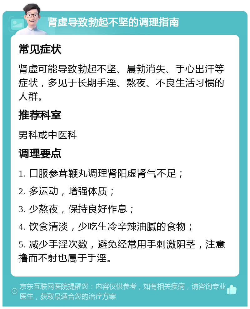 肾虚导致勃起不坚的调理指南 常见症状 肾虚可能导致勃起不坚、晨勃消失、手心出汗等症状，多见于长期手淫、熬夜、不良生活习惯的人群。 推荐科室 男科或中医科 调理要点 1. 口服参茸鞭丸调理肾阳虚肾气不足； 2. 多运动，增强体质； 3. 少熬夜，保持良好作息； 4. 饮食清淡，少吃生冷辛辣油腻的食物； 5. 减少手淫次数，避免经常用手刺激阴茎，注意撸而不射也属于手淫。