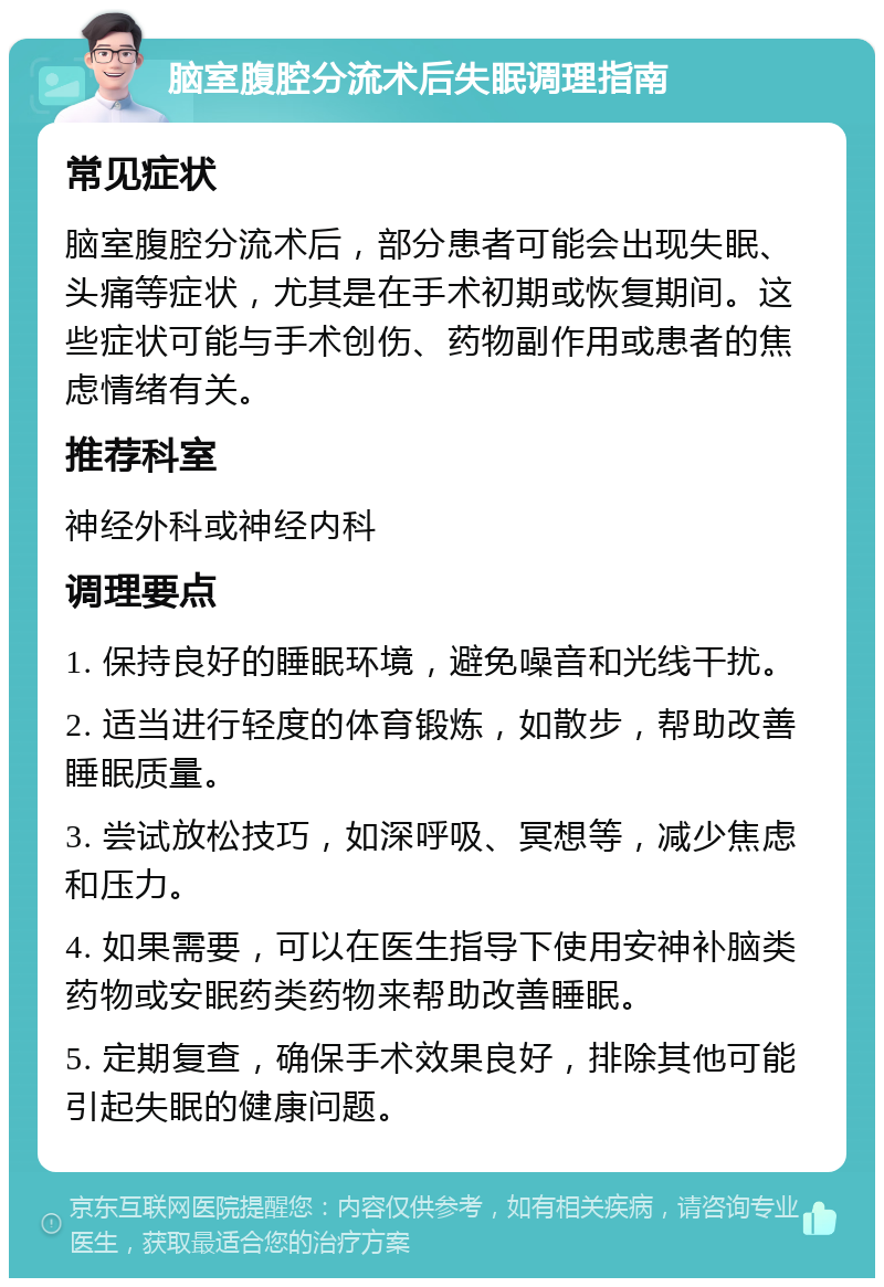 脑室腹腔分流术后失眠调理指南 常见症状 脑室腹腔分流术后，部分患者可能会出现失眠、头痛等症状，尤其是在手术初期或恢复期间。这些症状可能与手术创伤、药物副作用或患者的焦虑情绪有关。 推荐科室 神经外科或神经内科 调理要点 1. 保持良好的睡眠环境，避免噪音和光线干扰。 2. 适当进行轻度的体育锻炼，如散步，帮助改善睡眠质量。 3. 尝试放松技巧，如深呼吸、冥想等，减少焦虑和压力。 4. 如果需要，可以在医生指导下使用安神补脑类药物或安眠药类药物来帮助改善睡眠。 5. 定期复查，确保手术效果良好，排除其他可能引起失眠的健康问题。