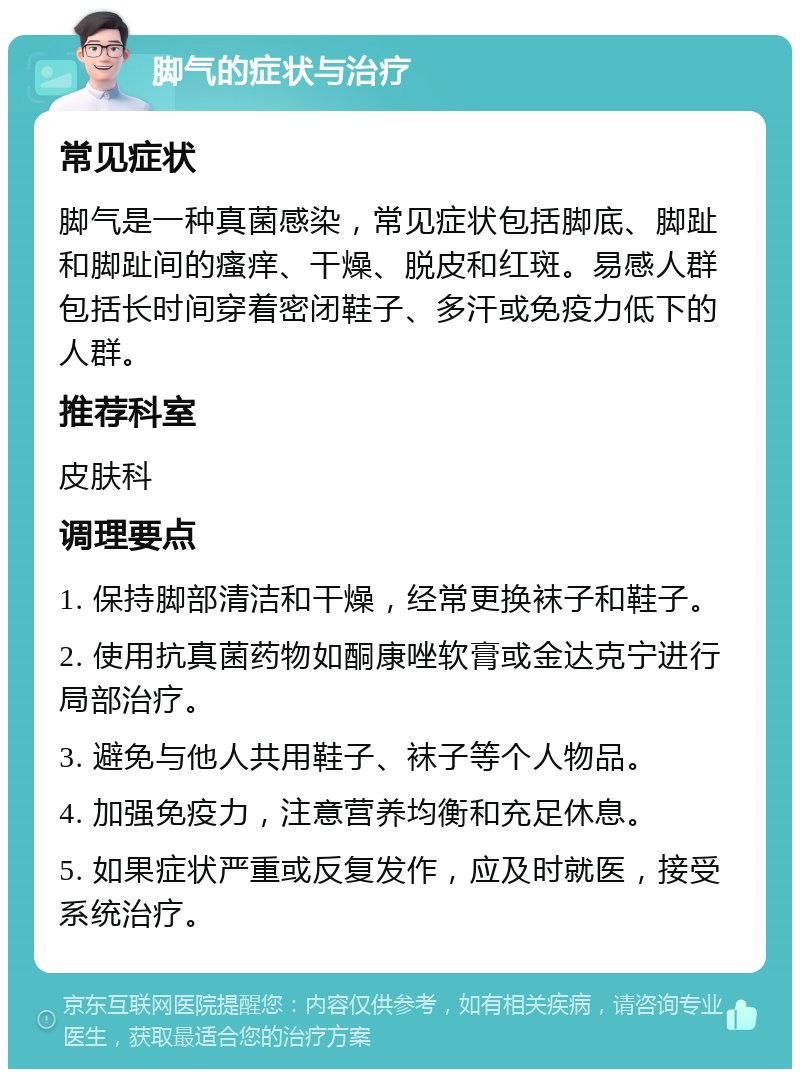 脚气的症状与治疗 常见症状 脚气是一种真菌感染，常见症状包括脚底、脚趾和脚趾间的瘙痒、干燥、脱皮和红斑。易感人群包括长时间穿着密闭鞋子、多汗或免疫力低下的人群。 推荐科室 皮肤科 调理要点 1. 保持脚部清洁和干燥，经常更换袜子和鞋子。 2. 使用抗真菌药物如酮康唑软膏或金达克宁进行局部治疗。 3. 避免与他人共用鞋子、袜子等个人物品。 4. 加强免疫力，注意营养均衡和充足休息。 5. 如果症状严重或反复发作，应及时就医，接受系统治疗。