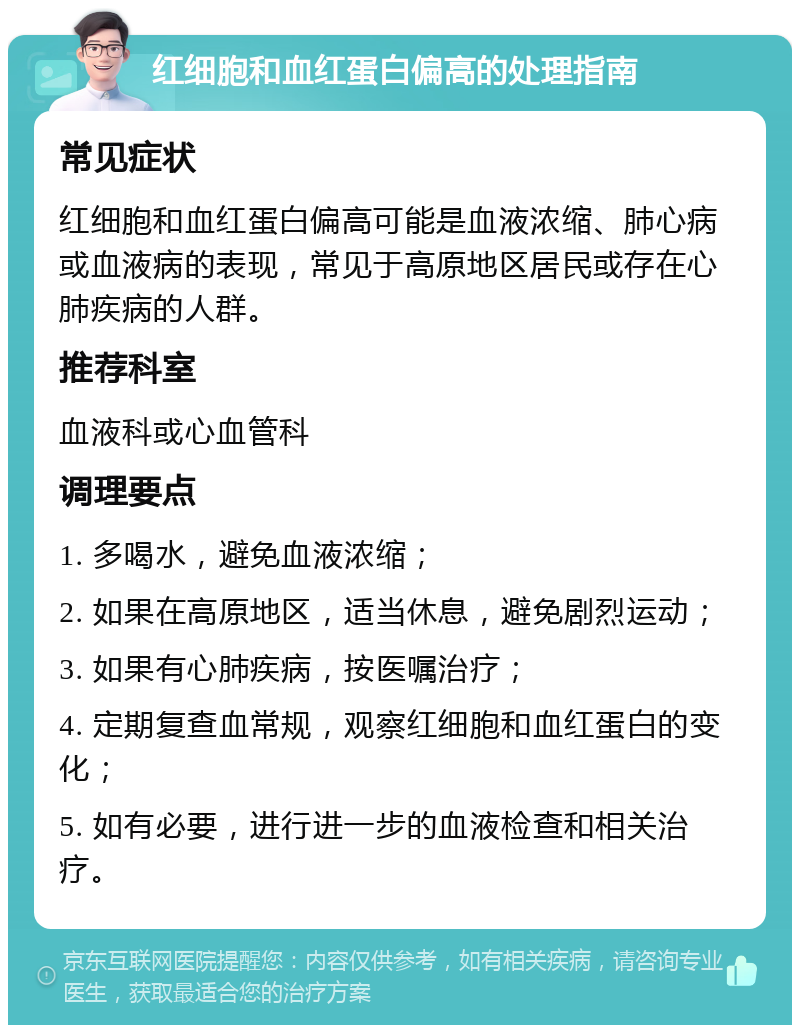 红细胞和血红蛋白偏高的处理指南 常见症状 红细胞和血红蛋白偏高可能是血液浓缩、肺心病或血液病的表现，常见于高原地区居民或存在心肺疾病的人群。 推荐科室 血液科或心血管科 调理要点 1. 多喝水，避免血液浓缩； 2. 如果在高原地区，适当休息，避免剧烈运动； 3. 如果有心肺疾病，按医嘱治疗； 4. 定期复查血常规，观察红细胞和血红蛋白的变化； 5. 如有必要，进行进一步的血液检查和相关治疗。