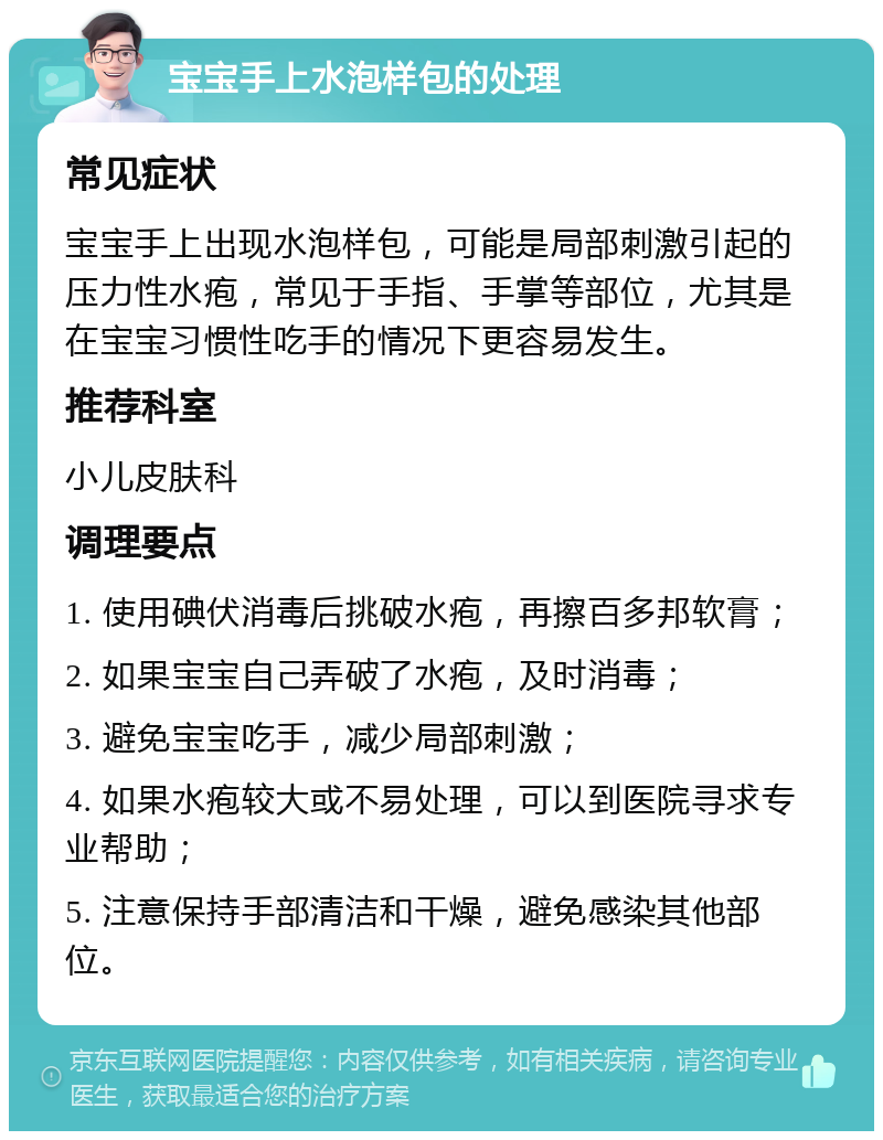 宝宝手上水泡样包的处理 常见症状 宝宝手上出现水泡样包，可能是局部刺激引起的压力性水疱，常见于手指、手掌等部位，尤其是在宝宝习惯性吃手的情况下更容易发生。 推荐科室 小儿皮肤科 调理要点 1. 使用碘伏消毒后挑破水疱，再擦百多邦软膏； 2. 如果宝宝自己弄破了水疱，及时消毒； 3. 避免宝宝吃手，减少局部刺激； 4. 如果水疱较大或不易处理，可以到医院寻求专业帮助； 5. 注意保持手部清洁和干燥，避免感染其他部位。