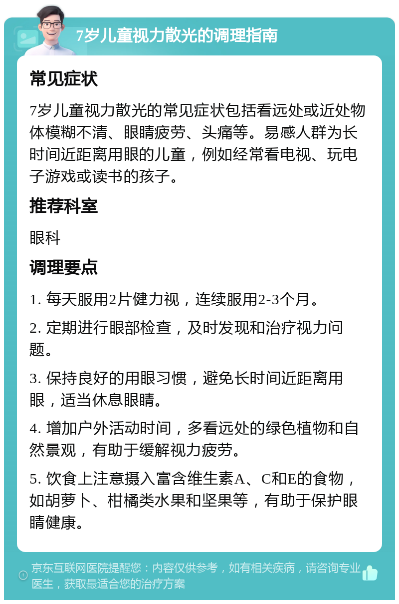 7岁儿童视力散光的调理指南 常见症状 7岁儿童视力散光的常见症状包括看远处或近处物体模糊不清、眼睛疲劳、头痛等。易感人群为长时间近距离用眼的儿童，例如经常看电视、玩电子游戏或读书的孩子。 推荐科室 眼科 调理要点 1. 每天服用2片健力视，连续服用2-3个月。 2. 定期进行眼部检查，及时发现和治疗视力问题。 3. 保持良好的用眼习惯，避免长时间近距离用眼，适当休息眼睛。 4. 增加户外活动时间，多看远处的绿色植物和自然景观，有助于缓解视力疲劳。 5. 饮食上注意摄入富含维生素A、C和E的食物，如胡萝卜、柑橘类水果和坚果等，有助于保护眼睛健康。