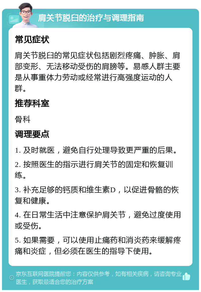 肩关节脱臼的治疗与调理指南 常见症状 肩关节脱臼的常见症状包括剧烈疼痛、肿胀、肩部变形、无法移动受伤的肩膀等。易感人群主要是从事重体力劳动或经常进行高强度运动的人群。 推荐科室 骨科 调理要点 1. 及时就医，避免自行处理导致更严重的后果。 2. 按照医生的指示进行肩关节的固定和恢复训练。 3. 补充足够的钙质和维生素D，以促进骨骼的恢复和健康。 4. 在日常生活中注意保护肩关节，避免过度使用或受伤。 5. 如果需要，可以使用止痛药和消炎药来缓解疼痛和炎症，但必须在医生的指导下使用。