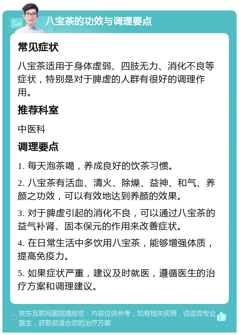 八宝茶的功效与调理要点 常见症状 八宝茶适用于身体虚弱、四肢无力、消化不良等症状，特别是对于脾虚的人群有很好的调理作用。 推荐科室 中医科 调理要点 1. 每天泡茶喝，养成良好的饮茶习惯。 2. 八宝茶有活血、清火、除燥、益神、和气、养颜之功效，可以有效地达到养颜的效果。 3. 对于脾虚引起的消化不良，可以通过八宝茶的益气补肾、固本保元的作用来改善症状。 4. 在日常生活中多饮用八宝茶，能够增强体质，提高免疫力。 5. 如果症状严重，建议及时就医，遵循医生的治疗方案和调理建议。