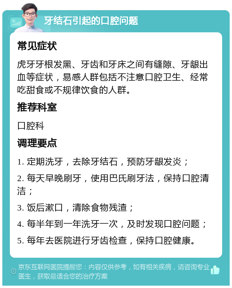 牙结石引起的口腔问题 常见症状 虎牙牙根发黑、牙齿和牙床之间有缝隙、牙龈出血等症状，易感人群包括不注意口腔卫生、经常吃甜食或不规律饮食的人群。 推荐科室 口腔科 调理要点 1. 定期洗牙，去除牙结石，预防牙龈发炎； 2. 每天早晚刷牙，使用巴氏刷牙法，保持口腔清洁； 3. 饭后漱口，清除食物残渣； 4. 每半年到一年洗牙一次，及时发现口腔问题； 5. 每年去医院进行牙齿检查，保持口腔健康。