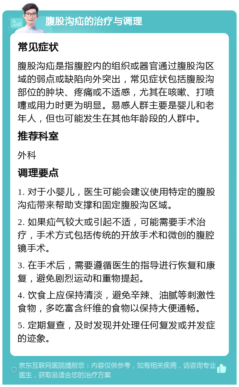 腹股沟疝的治疗与调理 常见症状 腹股沟疝是指腹腔内的组织或器官通过腹股沟区域的弱点或缺陷向外突出，常见症状包括腹股沟部位的肿块、疼痛或不适感，尤其在咳嗽、打喷嚏或用力时更为明显。易感人群主要是婴儿和老年人，但也可能发生在其他年龄段的人群中。 推荐科室 外科 调理要点 1. 对于小婴儿，医生可能会建议使用特定的腹股沟疝带来帮助支撑和固定腹股沟区域。 2. 如果疝气较大或引起不适，可能需要手术治疗，手术方式包括传统的开放手术和微创的腹腔镜手术。 3. 在手术后，需要遵循医生的指导进行恢复和康复，避免剧烈运动和重物提起。 4. 饮食上应保持清淡，避免辛辣、油腻等刺激性食物，多吃富含纤维的食物以保持大便通畅。 5. 定期复查，及时发现并处理任何复发或并发症的迹象。