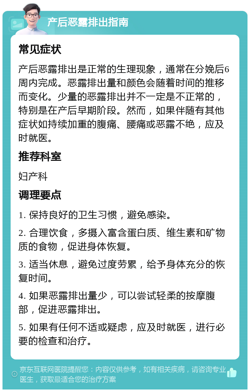 产后恶露排出指南 常见症状 产后恶露排出是正常的生理现象，通常在分娩后6周内完成。恶露排出量和颜色会随着时间的推移而变化。少量的恶露排出并不一定是不正常的，特别是在产后早期阶段。然而，如果伴随有其他症状如持续加重的腹痛、腰痛或恶露不绝，应及时就医。 推荐科室 妇产科 调理要点 1. 保持良好的卫生习惯，避免感染。 2. 合理饮食，多摄入富含蛋白质、维生素和矿物质的食物，促进身体恢复。 3. 适当休息，避免过度劳累，给予身体充分的恢复时间。 4. 如果恶露排出量少，可以尝试轻柔的按摩腹部，促进恶露排出。 5. 如果有任何不适或疑虑，应及时就医，进行必要的检查和治疗。