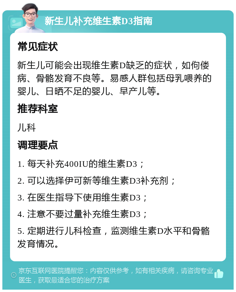 新生儿补充维生素D3指南 常见症状 新生儿可能会出现维生素D缺乏的症状，如佝偻病、骨骼发育不良等。易感人群包括母乳喂养的婴儿、日晒不足的婴儿、早产儿等。 推荐科室 儿科 调理要点 1. 每天补充400IU的维生素D3； 2. 可以选择伊可新等维生素D3补充剂； 3. 在医生指导下使用维生素D3； 4. 注意不要过量补充维生素D3； 5. 定期进行儿科检查，监测维生素D水平和骨骼发育情况。