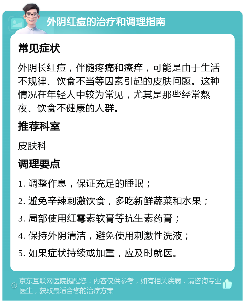 外阴红痘的治疗和调理指南 常见症状 外阴长红痘，伴随疼痛和瘙痒，可能是由于生活不规律、饮食不当等因素引起的皮肤问题。这种情况在年轻人中较为常见，尤其是那些经常熬夜、饮食不健康的人群。 推荐科室 皮肤科 调理要点 1. 调整作息，保证充足的睡眠； 2. 避免辛辣刺激饮食，多吃新鲜蔬菜和水果； 3. 局部使用红霉素软膏等抗生素药膏； 4. 保持外阴清洁，避免使用刺激性洗液； 5. 如果症状持续或加重，应及时就医。