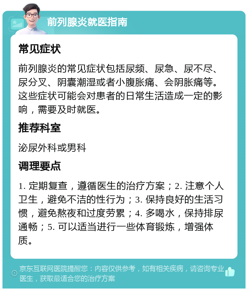 前列腺炎就医指南 常见症状 前列腺炎的常见症状包括尿频、尿急、尿不尽、尿分叉、阴囊潮湿或者小腹胀痛、会阴胀痛等。这些症状可能会对患者的日常生活造成一定的影响，需要及时就医。 推荐科室 泌尿外科或男科 调理要点 1. 定期复查，遵循医生的治疗方案；2. 注意个人卫生，避免不洁的性行为；3. 保持良好的生活习惯，避免熬夜和过度劳累；4. 多喝水，保持排尿通畅；5. 可以适当进行一些体育锻炼，增强体质。