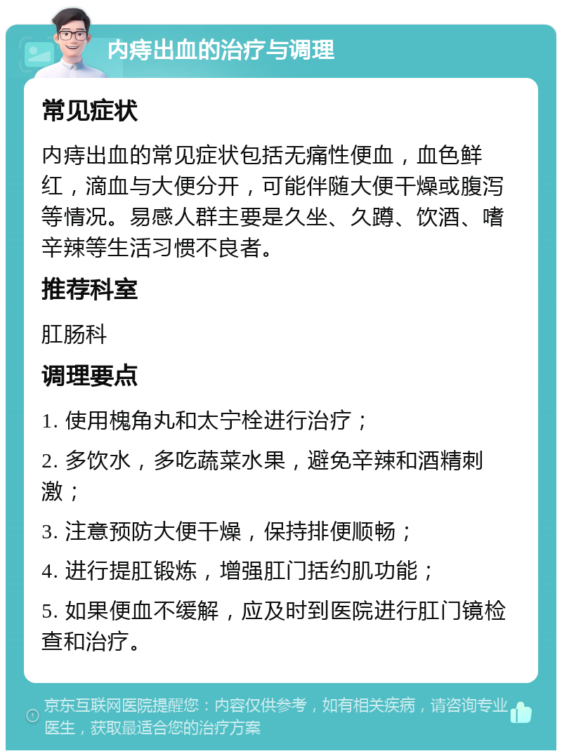 内痔出血的治疗与调理 常见症状 内痔出血的常见症状包括无痛性便血，血色鲜红，滴血与大便分开，可能伴随大便干燥或腹泻等情况。易感人群主要是久坐、久蹲、饮酒、嗜辛辣等生活习惯不良者。 推荐科室 肛肠科 调理要点 1. 使用槐角丸和太宁栓进行治疗； 2. 多饮水，多吃蔬菜水果，避免辛辣和酒精刺激； 3. 注意预防大便干燥，保持排便顺畅； 4. 进行提肛锻炼，增强肛门括约肌功能； 5. 如果便血不缓解，应及时到医院进行肛门镜检查和治疗。