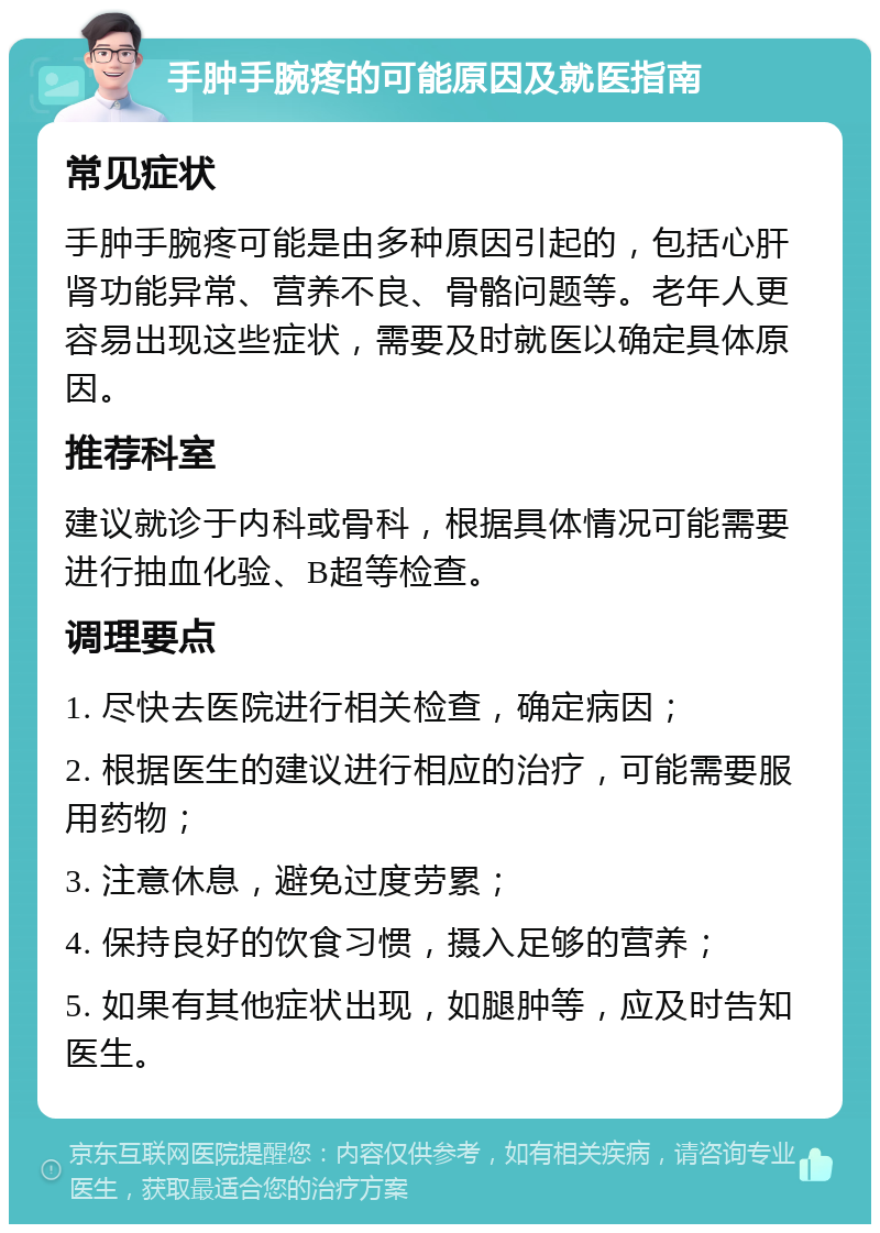 手肿手腕疼的可能原因及就医指南 常见症状 手肿手腕疼可能是由多种原因引起的，包括心肝肾功能异常、营养不良、骨骼问题等。老年人更容易出现这些症状，需要及时就医以确定具体原因。 推荐科室 建议就诊于内科或骨科，根据具体情况可能需要进行抽血化验、B超等检查。 调理要点 1. 尽快去医院进行相关检查，确定病因； 2. 根据医生的建议进行相应的治疗，可能需要服用药物； 3. 注意休息，避免过度劳累； 4. 保持良好的饮食习惯，摄入足够的营养； 5. 如果有其他症状出现，如腿肿等，应及时告知医生。