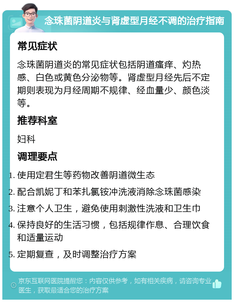 念珠菌阴道炎与肾虚型月经不调的治疗指南 常见症状 念珠菌阴道炎的常见症状包括阴道瘙痒、灼热感、白色或黄色分泌物等。肾虚型月经先后不定期则表现为月经周期不规律、经血量少、颜色淡等。 推荐科室 妇科 调理要点 使用定君生等药物改善阴道微生态 配合凯妮丁和苯扎氯铵冲洗液消除念珠菌感染 注意个人卫生，避免使用刺激性洗液和卫生巾 保持良好的生活习惯，包括规律作息、合理饮食和适量运动 定期复查，及时调整治疗方案