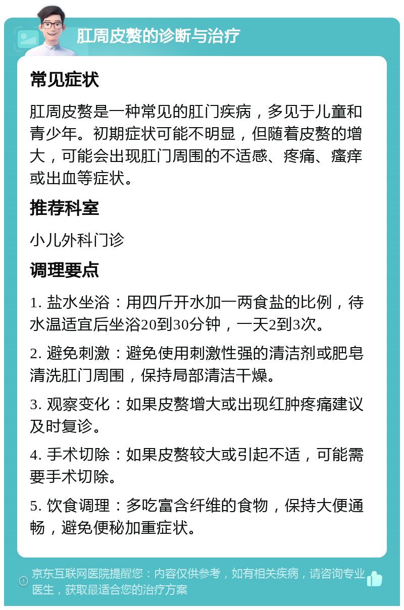 肛周皮赘的诊断与治疗 常见症状 肛周皮赘是一种常见的肛门疾病，多见于儿童和青少年。初期症状可能不明显，但随着皮赘的增大，可能会出现肛门周围的不适感、疼痛、瘙痒或出血等症状。 推荐科室 小儿外科门诊 调理要点 1. 盐水坐浴：用四斤开水加一两食盐的比例，待水温适宜后坐浴20到30分钟，一天2到3次。 2. 避免刺激：避免使用刺激性强的清洁剂或肥皂清洗肛门周围，保持局部清洁干燥。 3. 观察变化：如果皮赘增大或出现红肿疼痛建议及时复诊。 4. 手术切除：如果皮赘较大或引起不适，可能需要手术切除。 5. 饮食调理：多吃富含纤维的食物，保持大便通畅，避免便秘加重症状。