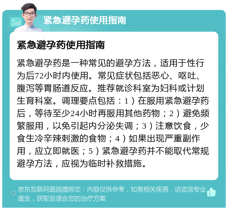 紧急避孕药使用指南 紧急避孕药使用指南 紧急避孕药是一种常见的避孕方法，适用于性行为后72小时内使用。常见症状包括恶心、呕吐、腹泻等胃肠道反应。推荐就诊科室为妇科或计划生育科室。调理要点包括：1）在服用紧急避孕药后，等待至少24小时再服用其他药物；2）避免频繁服用，以免引起内分泌失调；3）注意饮食，少食生冷辛辣刺激的食物；4）如果出现严重副作用，应立即就医；5）紧急避孕药并不能取代常规避孕方法，应视为临时补救措施。