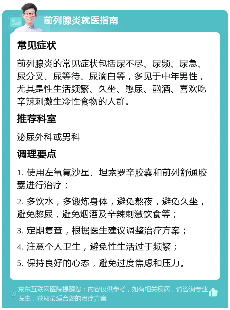 前列腺炎就医指南 常见症状 前列腺炎的常见症状包括尿不尽、尿频、尿急、尿分叉、尿等待、尿滴白等，多见于中年男性，尤其是性生活频繁、久坐、憋尿、酗酒、喜欢吃辛辣刺激生冷性食物的人群。 推荐科室 泌尿外科或男科 调理要点 1. 使用左氧氟沙星、坦索罗辛胶囊和前列舒通胶囊进行治疗； 2. 多饮水，多锻炼身体，避免熬夜，避免久坐，避免憋尿，避免烟酒及辛辣刺激饮食等； 3. 定期复查，根据医生建议调整治疗方案； 4. 注意个人卫生，避免性生活过于频繁； 5. 保持良好的心态，避免过度焦虑和压力。