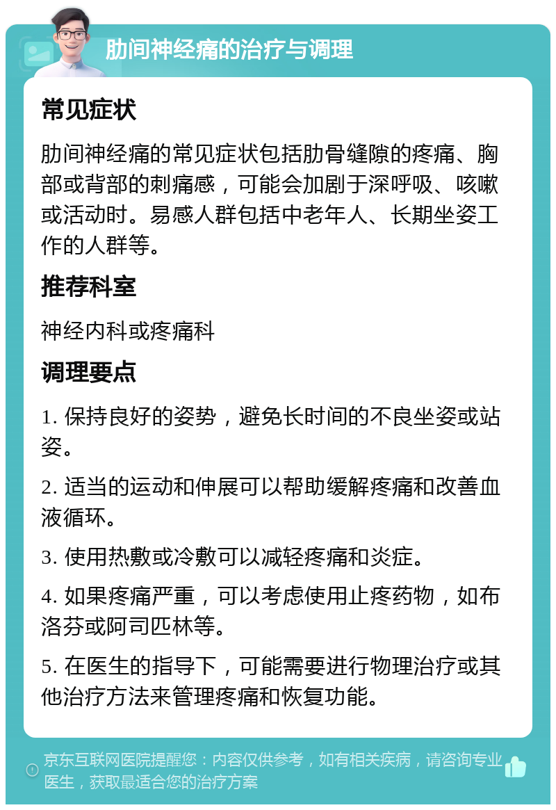 肋间神经痛的治疗与调理 常见症状 肋间神经痛的常见症状包括肋骨缝隙的疼痛、胸部或背部的刺痛感，可能会加剧于深呼吸、咳嗽或活动时。易感人群包括中老年人、长期坐姿工作的人群等。 推荐科室 神经内科或疼痛科 调理要点 1. 保持良好的姿势，避免长时间的不良坐姿或站姿。 2. 适当的运动和伸展可以帮助缓解疼痛和改善血液循环。 3. 使用热敷或冷敷可以减轻疼痛和炎症。 4. 如果疼痛严重，可以考虑使用止疼药物，如布洛芬或阿司匹林等。 5. 在医生的指导下，可能需要进行物理治疗或其他治疗方法来管理疼痛和恢复功能。