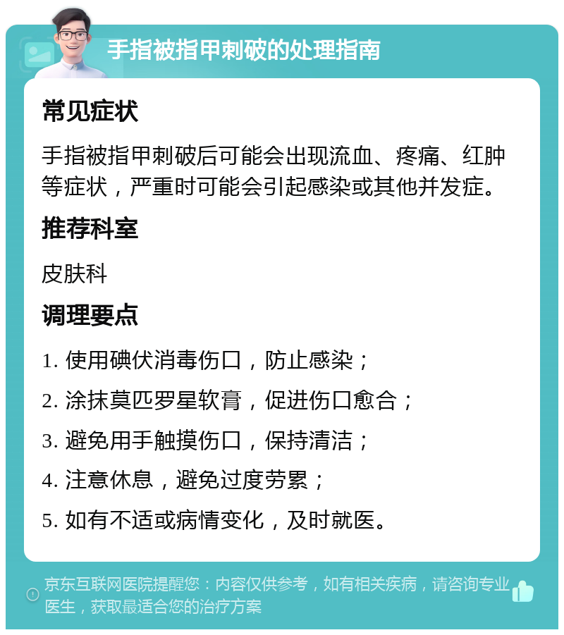 手指被指甲刺破的处理指南 常见症状 手指被指甲刺破后可能会出现流血、疼痛、红肿等症状，严重时可能会引起感染或其他并发症。 推荐科室 皮肤科 调理要点 1. 使用碘伏消毒伤口，防止感染； 2. 涂抹莫匹罗星软膏，促进伤口愈合； 3. 避免用手触摸伤口，保持清洁； 4. 注意休息，避免过度劳累； 5. 如有不适或病情变化，及时就医。