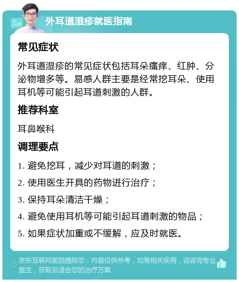 外耳道湿疹就医指南 常见症状 外耳道湿疹的常见症状包括耳朵瘙痒、红肿、分泌物增多等。易感人群主要是经常挖耳朵、使用耳机等可能引起耳道刺激的人群。 推荐科室 耳鼻喉科 调理要点 1. 避免挖耳，减少对耳道的刺激； 2. 使用医生开具的药物进行治疗； 3. 保持耳朵清洁干燥； 4. 避免使用耳机等可能引起耳道刺激的物品； 5. 如果症状加重或不缓解，应及时就医。