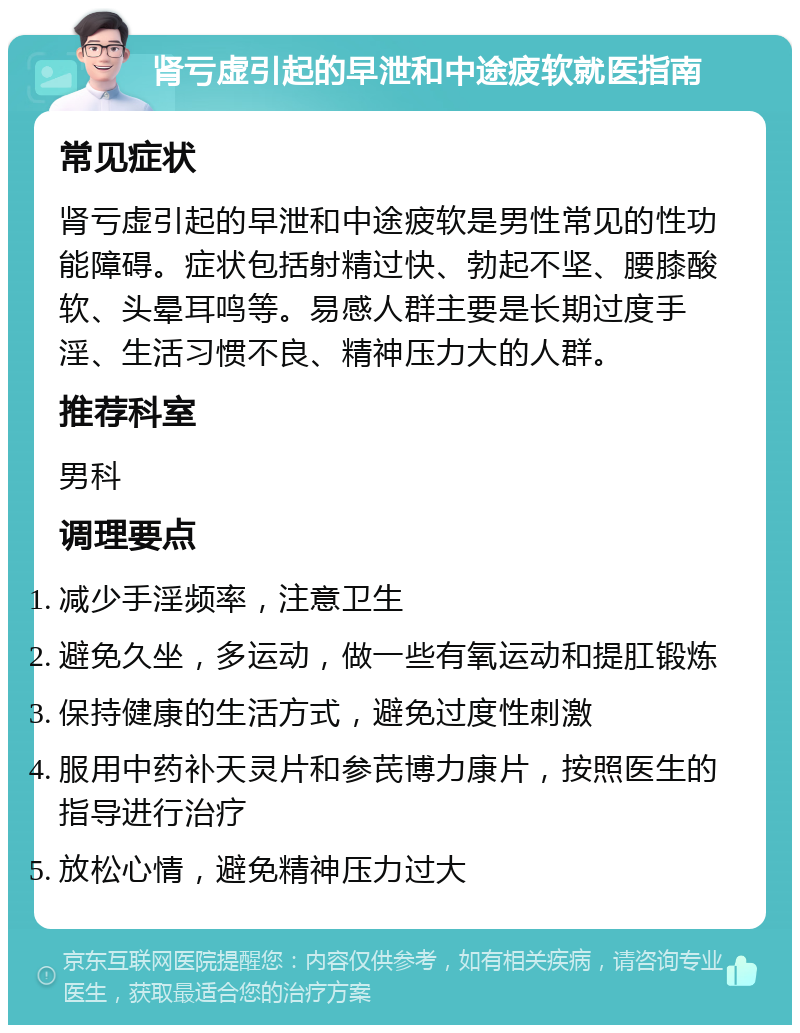 肾亏虚引起的早泄和中途疲软就医指南 常见症状 肾亏虚引起的早泄和中途疲软是男性常见的性功能障碍。症状包括射精过快、勃起不坚、腰膝酸软、头晕耳鸣等。易感人群主要是长期过度手淫、生活习惯不良、精神压力大的人群。 推荐科室 男科 调理要点 减少手淫频率，注意卫生 避免久坐，多运动，做一些有氧运动和提肛锻炼 保持健康的生活方式，避免过度性刺激 服用中药补天灵片和参芪博力康片，按照医生的指导进行治疗 放松心情，避免精神压力过大