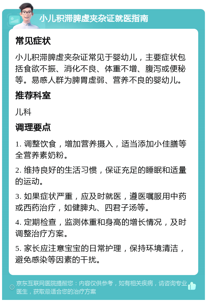 小儿积滞脾虚夹杂证就医指南 常见症状 小儿积滞脾虚夹杂证常见于婴幼儿，主要症状包括食欲不振、消化不良、体重不增、腹泻或便秘等。易感人群为脾胃虚弱、营养不良的婴幼儿。 推荐科室 儿科 调理要点 1. 调整饮食，增加营养摄入，适当添加小佳膳等全营养素奶粉。 2. 维持良好的生活习惯，保证充足的睡眠和适量的运动。 3. 如果症状严重，应及时就医，遵医嘱服用中药或西药治疗，如健脾丸、四君子汤等。 4. 定期检查，监测体重和身高的增长情况，及时调整治疗方案。 5. 家长应注意宝宝的日常护理，保持环境清洁，避免感染等因素的干扰。