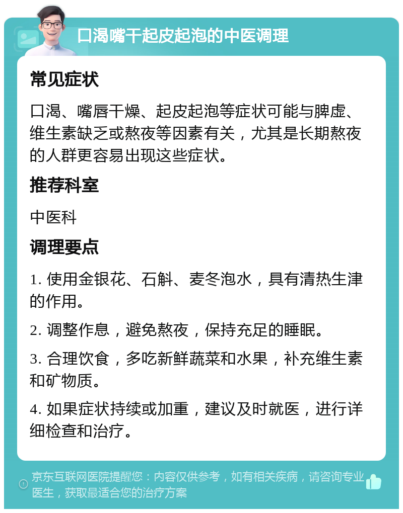 口渴嘴干起皮起泡的中医调理 常见症状 口渴、嘴唇干燥、起皮起泡等症状可能与脾虚、维生素缺乏或熬夜等因素有关，尤其是长期熬夜的人群更容易出现这些症状。 推荐科室 中医科 调理要点 1. 使用金银花、石斛、麦冬泡水，具有清热生津的作用。 2. 调整作息，避免熬夜，保持充足的睡眠。 3. 合理饮食，多吃新鲜蔬菜和水果，补充维生素和矿物质。 4. 如果症状持续或加重，建议及时就医，进行详细检查和治疗。