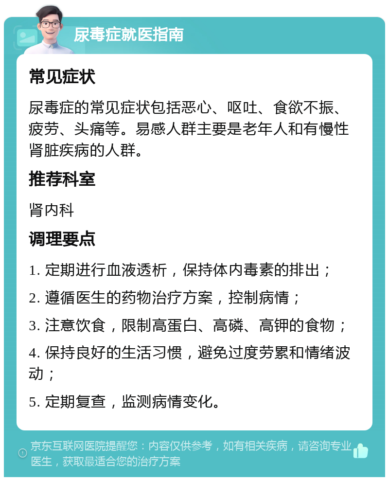 尿毒症就医指南 常见症状 尿毒症的常见症状包括恶心、呕吐、食欲不振、疲劳、头痛等。易感人群主要是老年人和有慢性肾脏疾病的人群。 推荐科室 肾内科 调理要点 1. 定期进行血液透析，保持体内毒素的排出； 2. 遵循医生的药物治疗方案，控制病情； 3. 注意饮食，限制高蛋白、高磷、高钾的食物； 4. 保持良好的生活习惯，避免过度劳累和情绪波动； 5. 定期复查，监测病情变化。