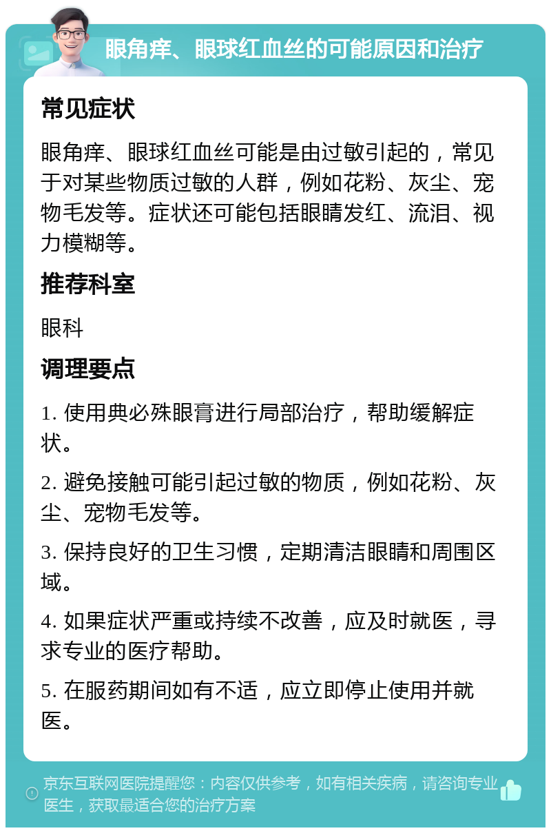 眼角痒、眼球红血丝的可能原因和治疗 常见症状 眼角痒、眼球红血丝可能是由过敏引起的，常见于对某些物质过敏的人群，例如花粉、灰尘、宠物毛发等。症状还可能包括眼睛发红、流泪、视力模糊等。 推荐科室 眼科 调理要点 1. 使用典必殊眼膏进行局部治疗，帮助缓解症状。 2. 避免接触可能引起过敏的物质，例如花粉、灰尘、宠物毛发等。 3. 保持良好的卫生习惯，定期清洁眼睛和周围区域。 4. 如果症状严重或持续不改善，应及时就医，寻求专业的医疗帮助。 5. 在服药期间如有不适，应立即停止使用并就医。