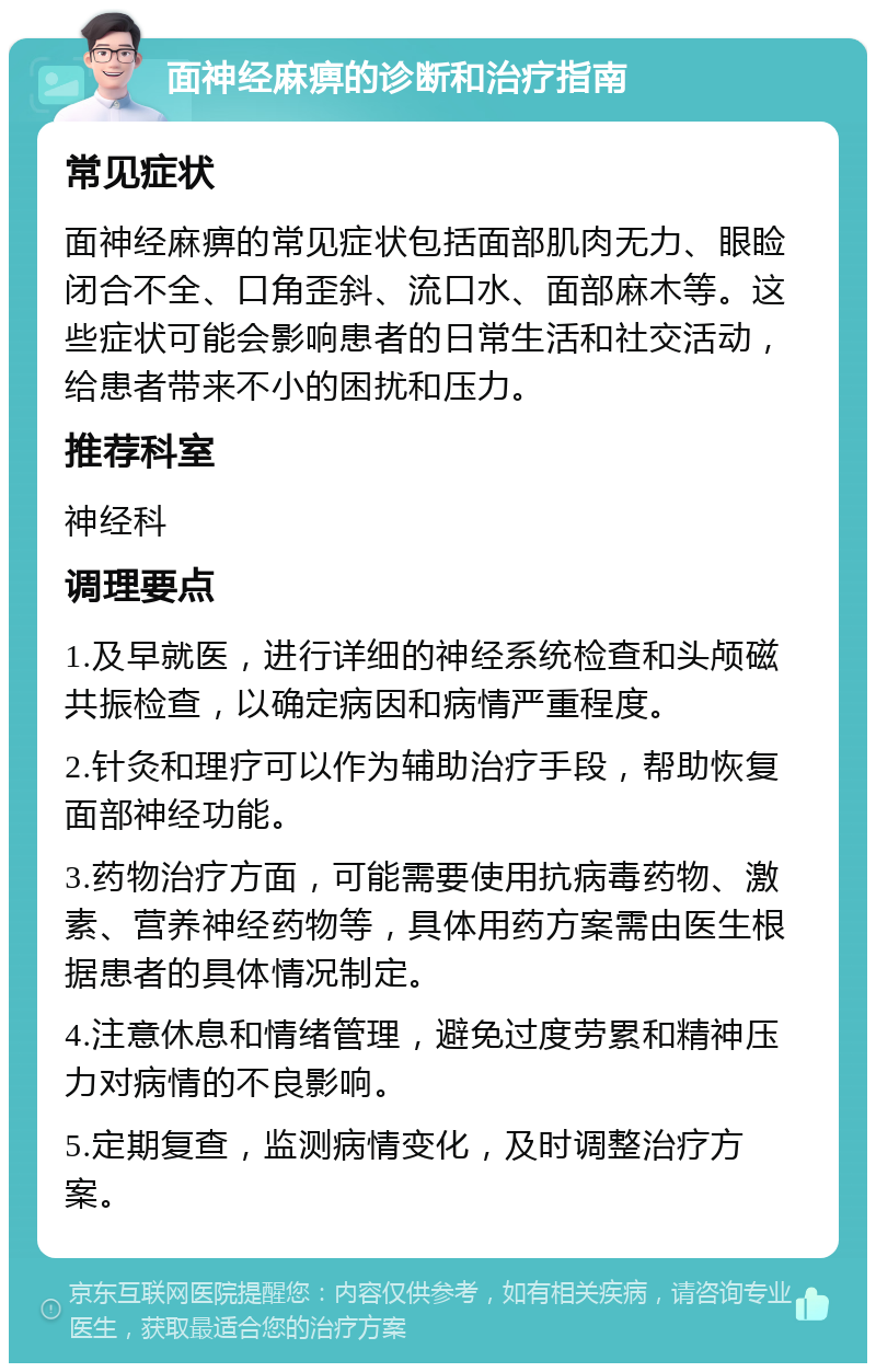 面神经麻痹的诊断和治疗指南 常见症状 面神经麻痹的常见症状包括面部肌肉无力、眼睑闭合不全、口角歪斜、流口水、面部麻木等。这些症状可能会影响患者的日常生活和社交活动，给患者带来不小的困扰和压力。 推荐科室 神经科 调理要点 1.及早就医，进行详细的神经系统检查和头颅磁共振检查，以确定病因和病情严重程度。 2.针灸和理疗可以作为辅助治疗手段，帮助恢复面部神经功能。 3.药物治疗方面，可能需要使用抗病毒药物、激素、营养神经药物等，具体用药方案需由医生根据患者的具体情况制定。 4.注意休息和情绪管理，避免过度劳累和精神压力对病情的不良影响。 5.定期复查，监测病情变化，及时调整治疗方案。