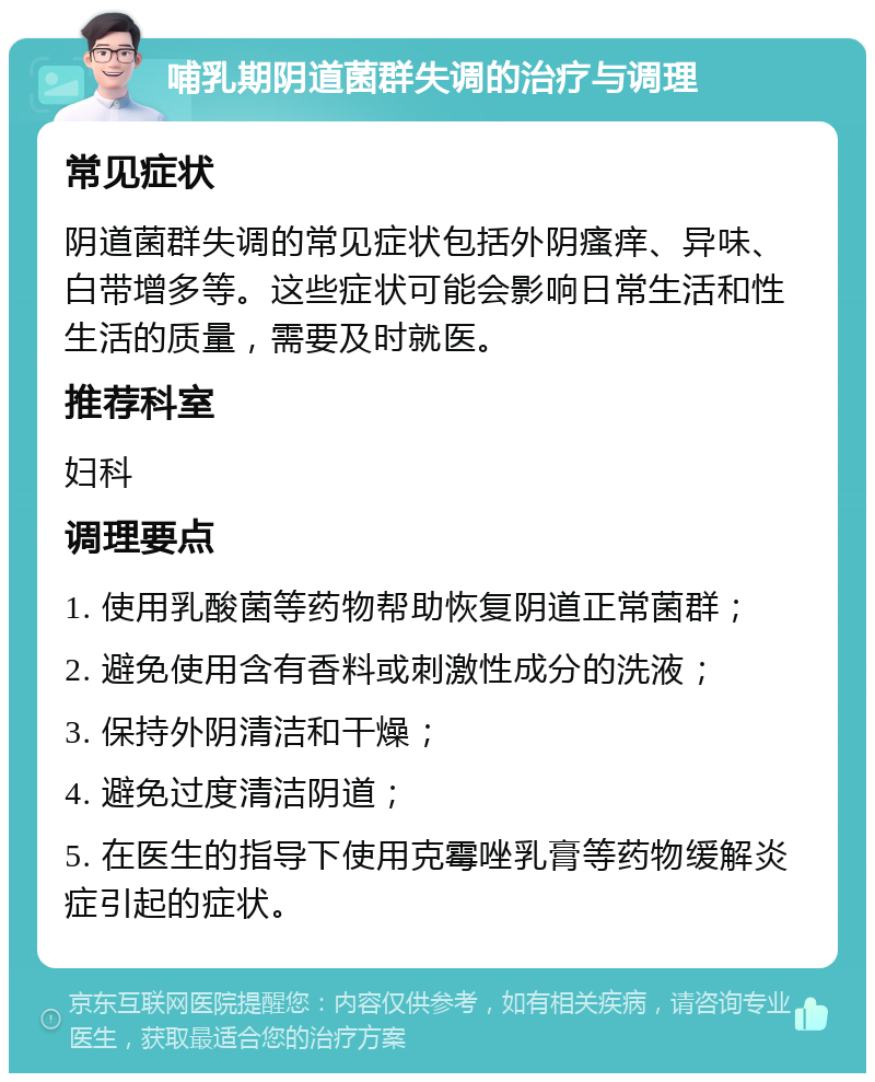 哺乳期阴道菌群失调的治疗与调理 常见症状 阴道菌群失调的常见症状包括外阴瘙痒、异味、白带增多等。这些症状可能会影响日常生活和性生活的质量，需要及时就医。 推荐科室 妇科 调理要点 1. 使用乳酸菌等药物帮助恢复阴道正常菌群； 2. 避免使用含有香料或刺激性成分的洗液； 3. 保持外阴清洁和干燥； 4. 避免过度清洁阴道； 5. 在医生的指导下使用克霉唑乳膏等药物缓解炎症引起的症状。