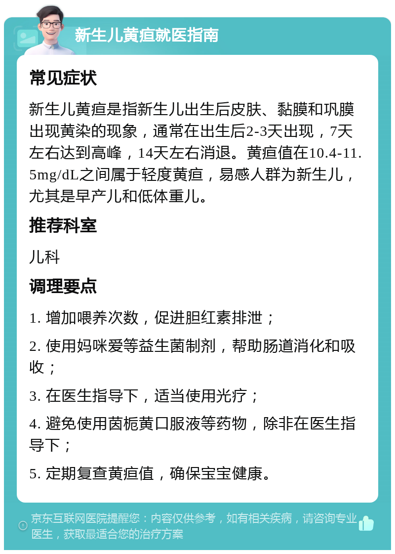 新生儿黄疸就医指南 常见症状 新生儿黄疸是指新生儿出生后皮肤、黏膜和巩膜出现黄染的现象，通常在出生后2-3天出现，7天左右达到高峰，14天左右消退。黄疸值在10.4-11.5mg/dL之间属于轻度黄疸，易感人群为新生儿，尤其是早产儿和低体重儿。 推荐科室 儿科 调理要点 1. 增加喂养次数，促进胆红素排泄； 2. 使用妈咪爱等益生菌制剂，帮助肠道消化和吸收； 3. 在医生指导下，适当使用光疗； 4. 避免使用茵栀黄口服液等药物，除非在医生指导下； 5. 定期复查黄疸值，确保宝宝健康。