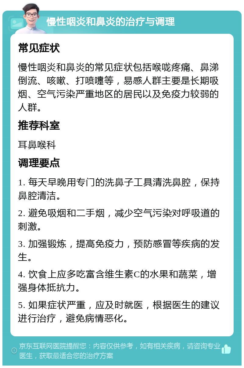 慢性咽炎和鼻炎的治疗与调理 常见症状 慢性咽炎和鼻炎的常见症状包括喉咙疼痛、鼻涕倒流、咳嗽、打喷嚏等，易感人群主要是长期吸烟、空气污染严重地区的居民以及免疫力较弱的人群。 推荐科室 耳鼻喉科 调理要点 1. 每天早晚用专门的洗鼻子工具清洗鼻腔，保持鼻腔清洁。 2. 避免吸烟和二手烟，减少空气污染对呼吸道的刺激。 3. 加强锻炼，提高免疫力，预防感冒等疾病的发生。 4. 饮食上应多吃富含维生素C的水果和蔬菜，增强身体抵抗力。 5. 如果症状严重，应及时就医，根据医生的建议进行治疗，避免病情恶化。