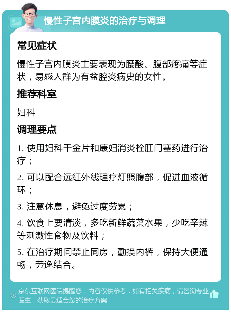 慢性子宫内膜炎的治疗与调理 常见症状 慢性子宫内膜炎主要表现为腰酸、腹部疼痛等症状，易感人群为有盆腔炎病史的女性。 推荐科室 妇科 调理要点 1. 使用妇科千金片和康妇消炎栓肛门塞药进行治疗； 2. 可以配合远红外线理疗灯照腹部，促进血液循环； 3. 注意休息，避免过度劳累； 4. 饮食上要清淡，多吃新鲜蔬菜水果，少吃辛辣等刺激性食物及饮料； 5. 在治疗期间禁止同房，勤换内裤，保持大便通畅，劳逸结合。