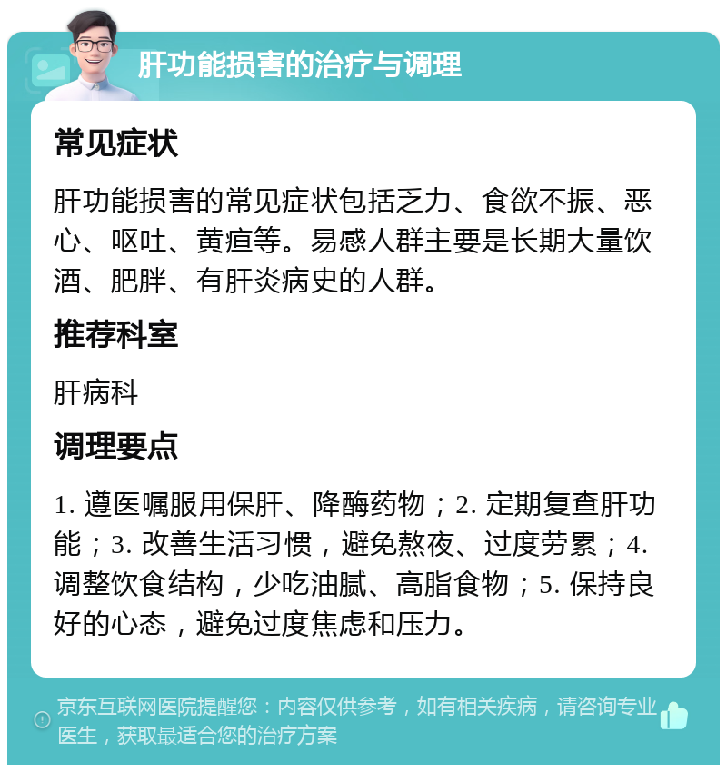 肝功能损害的治疗与调理 常见症状 肝功能损害的常见症状包括乏力、食欲不振、恶心、呕吐、黄疸等。易感人群主要是长期大量饮酒、肥胖、有肝炎病史的人群。 推荐科室 肝病科 调理要点 1. 遵医嘱服用保肝、降酶药物；2. 定期复查肝功能；3. 改善生活习惯，避免熬夜、过度劳累；4. 调整饮食结构，少吃油腻、高脂食物；5. 保持良好的心态，避免过度焦虑和压力。