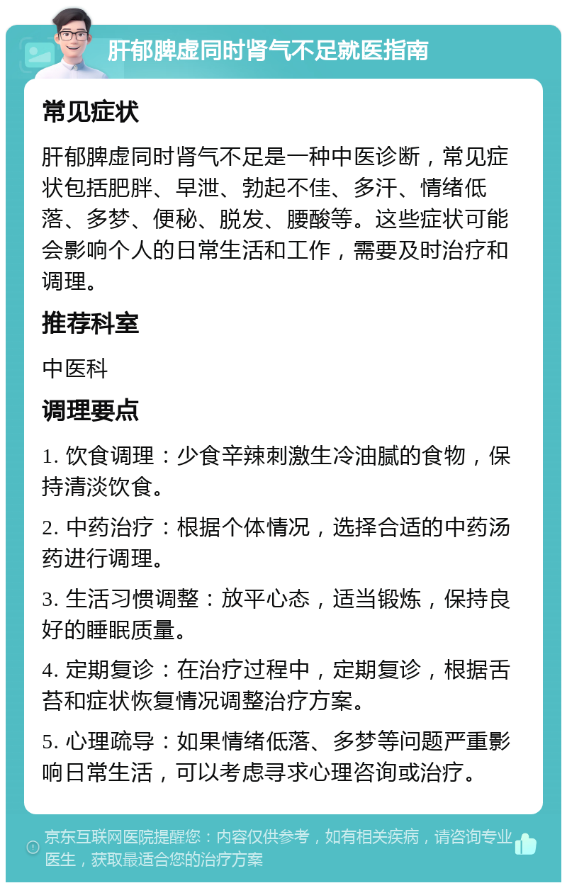 肝郁脾虚同时肾气不足就医指南 常见症状 肝郁脾虚同时肾气不足是一种中医诊断，常见症状包括肥胖、早泄、勃起不佳、多汗、情绪低落、多梦、便秘、脱发、腰酸等。这些症状可能会影响个人的日常生活和工作，需要及时治疗和调理。 推荐科室 中医科 调理要点 1. 饮食调理：少食辛辣刺激生冷油腻的食物，保持清淡饮食。 2. 中药治疗：根据个体情况，选择合适的中药汤药进行调理。 3. 生活习惯调整：放平心态，适当锻炼，保持良好的睡眠质量。 4. 定期复诊：在治疗过程中，定期复诊，根据舌苔和症状恢复情况调整治疗方案。 5. 心理疏导：如果情绪低落、多梦等问题严重影响日常生活，可以考虑寻求心理咨询或治疗。