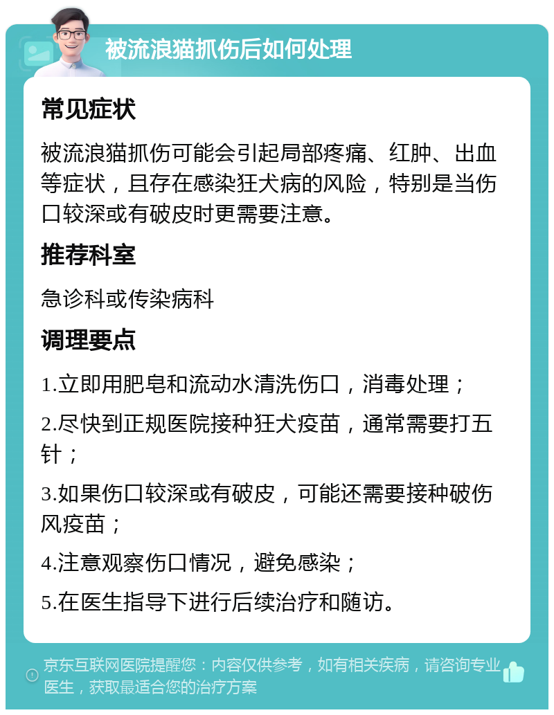 被流浪猫抓伤后如何处理 常见症状 被流浪猫抓伤可能会引起局部疼痛、红肿、出血等症状，且存在感染狂犬病的风险，特别是当伤口较深或有破皮时更需要注意。 推荐科室 急诊科或传染病科 调理要点 1.立即用肥皂和流动水清洗伤口，消毒处理； 2.尽快到正规医院接种狂犬疫苗，通常需要打五针； 3.如果伤口较深或有破皮，可能还需要接种破伤风疫苗； 4.注意观察伤口情况，避免感染； 5.在医生指导下进行后续治疗和随访。