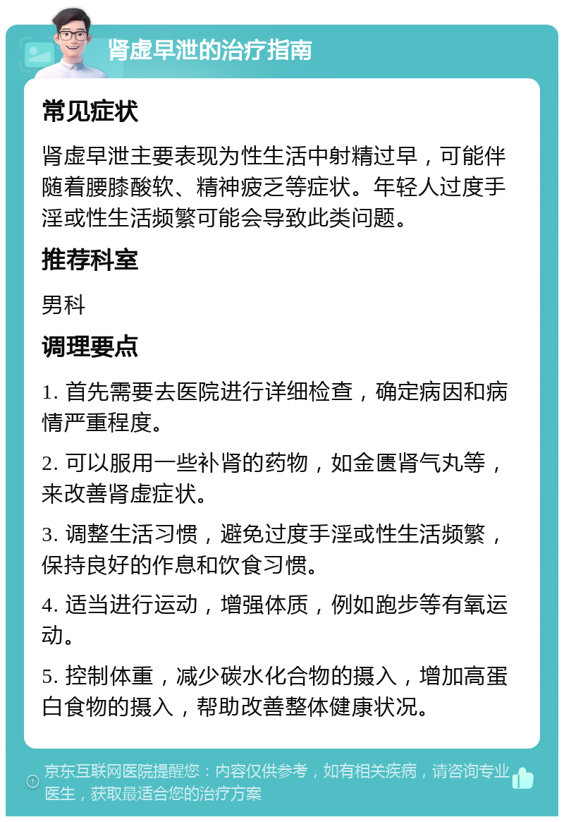 肾虚早泄的治疗指南 常见症状 肾虚早泄主要表现为性生活中射精过早，可能伴随着腰膝酸软、精神疲乏等症状。年轻人过度手淫或性生活频繁可能会导致此类问题。 推荐科室 男科 调理要点 1. 首先需要去医院进行详细检查，确定病因和病情严重程度。 2. 可以服用一些补肾的药物，如金匮肾气丸等，来改善肾虚症状。 3. 调整生活习惯，避免过度手淫或性生活频繁，保持良好的作息和饮食习惯。 4. 适当进行运动，增强体质，例如跑步等有氧运动。 5. 控制体重，减少碳水化合物的摄入，增加高蛋白食物的摄入，帮助改善整体健康状况。