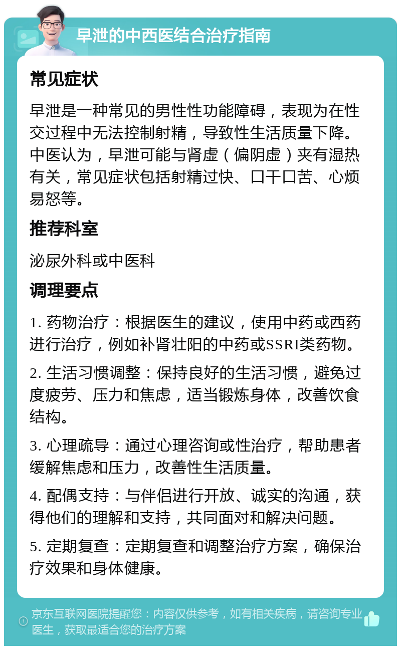 早泄的中西医结合治疗指南 常见症状 早泄是一种常见的男性性功能障碍，表现为在性交过程中无法控制射精，导致性生活质量下降。中医认为，早泄可能与肾虚（偏阴虚）夹有湿热有关，常见症状包括射精过快、口干口苦、心烦易怒等。 推荐科室 泌尿外科或中医科 调理要点 1. 药物治疗：根据医生的建议，使用中药或西药进行治疗，例如补肾壮阳的中药或SSRI类药物。 2. 生活习惯调整：保持良好的生活习惯，避免过度疲劳、压力和焦虑，适当锻炼身体，改善饮食结构。 3. 心理疏导：通过心理咨询或性治疗，帮助患者缓解焦虑和压力，改善性生活质量。 4. 配偶支持：与伴侣进行开放、诚实的沟通，获得他们的理解和支持，共同面对和解决问题。 5. 定期复查：定期复查和调整治疗方案，确保治疗效果和身体健康。