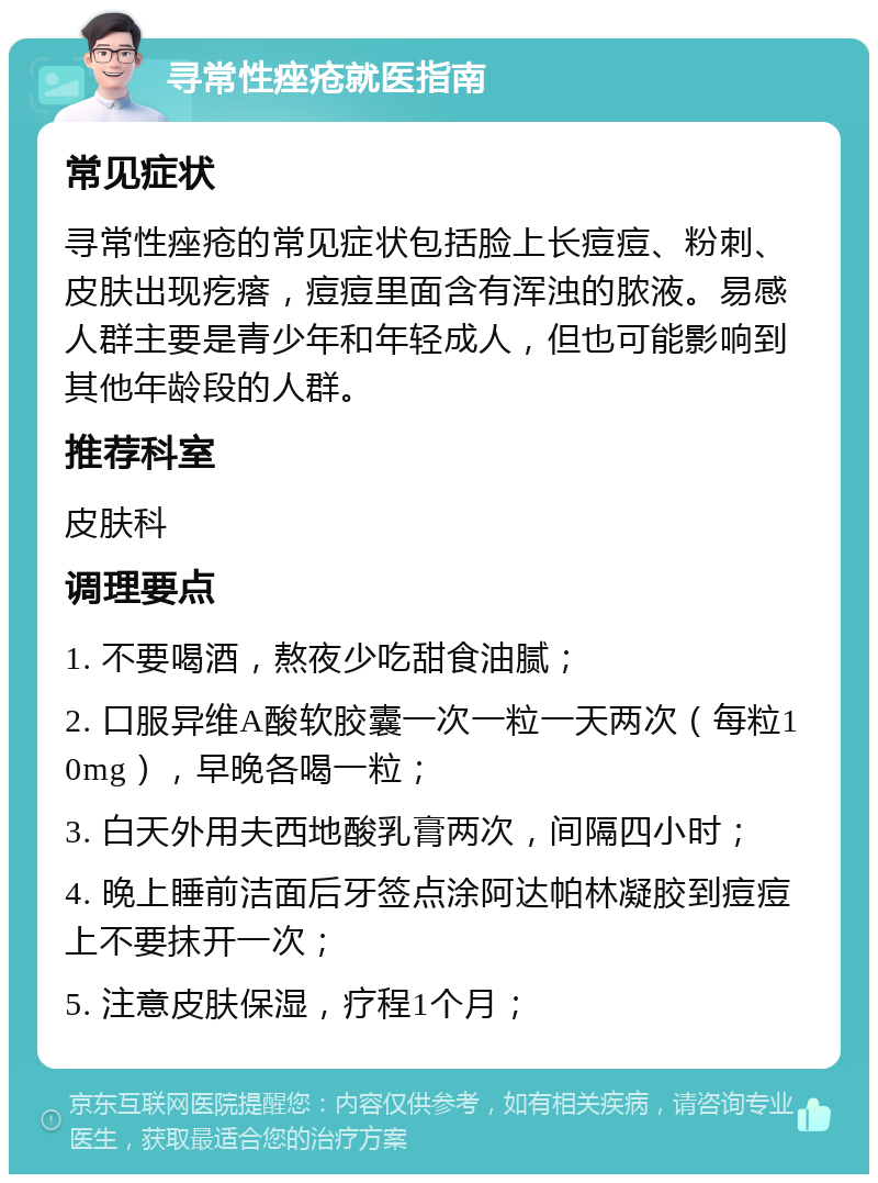 寻常性痤疮就医指南 常见症状 寻常性痤疮的常见症状包括脸上长痘痘、粉刺、皮肤出现疙瘩，痘痘里面含有浑浊的脓液。易感人群主要是青少年和年轻成人，但也可能影响到其他年龄段的人群。 推荐科室 皮肤科 调理要点 1. 不要喝酒，熬夜少吃甜食油腻； 2. 口服异维A酸软胶囊一次一粒一天两次（每粒10mg），早晚各喝一粒； 3. 白天外用夫西地酸乳膏两次，间隔四小时； 4. 晚上睡前洁面后牙签点涂阿达帕林凝胶到痘痘上不要抹开一次； 5. 注意皮肤保湿，疗程1个月；